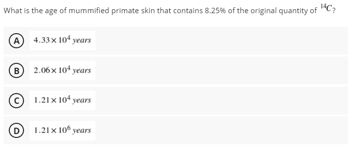 What is the age of mummified primate skin that contains 8.25% of the original quantity of "C?
A 4.33x 104 years
(B) 2.06x 104 years
1.21x 104 years
D
1.21× 106 years

