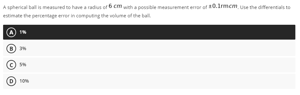 A spherical ball is measured to have a radius of 6 cm with a possible measurement error of ±0.1rmcm. Use the differentials to
estimate the percentage error in computing the volume of the ball.
A) 1%
B 3%
C) 5%
D 10%
