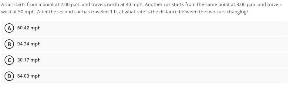 A car starts from a point at 2:00 p.m. and travels north at 40 mph. Another car starts from the same point at 3:00 p.m. and travels
west at 50 mph. After the second car has traveled 1 h, at what rate is the distance between the two cars changing?
A) 60.42 mph
B) 94.34 mph
(C) 30.17 mph
D) 64.03 mph