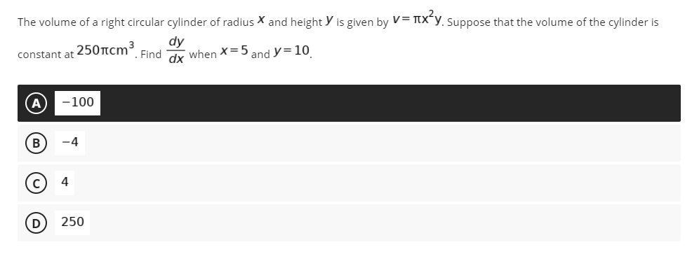 The volume of a right circular cylinder of radius X and height y is given by V= TtX¯y, Suppose that the volume of the cylinder is
250tcm3
dy
Find
constant at
when X=5
and y= 10
dx
-100
4
D
250
