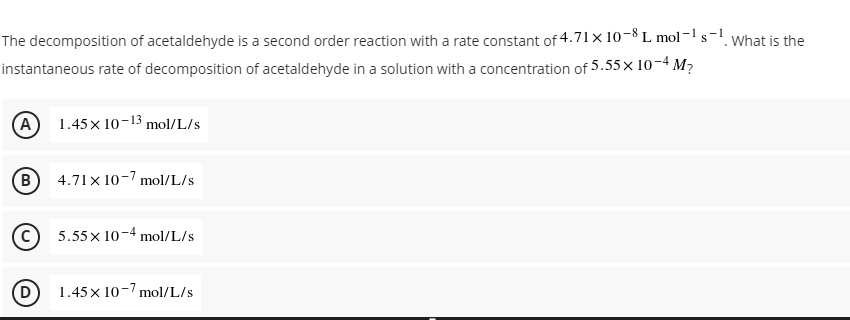 The decomposition of acetaldehyde is a second order reaction with a rate constant of 4.71 × 10-8 L mol-1 si
instantaneous rate of decomposition of acetaldehyde in a solution with a concentration of 5.55× 10-4 M7
What is the
(A)
1.45x 10-13 mol/L/s
B)
4.71x 10-7 mol/L/s
5.55x 10-4 mol/L/s
(D)
1.45x 10-7 mol/L/s
