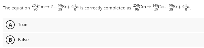 The equation 96
250Cm-?+ Sr+4n is correctly completed as 96
250Cm→ 14Ce+ 2Sr+4{n.
A) True
B) False
