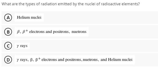 What are the types of radiation emitted by the nuclei of radioactive elements?
A) Helium nuclei
B) B. B+ electrons and positrons, nuetrons
y rays
D
y rays, B, ß† electrons and positrons, nuetrons, and Helium nuclei
