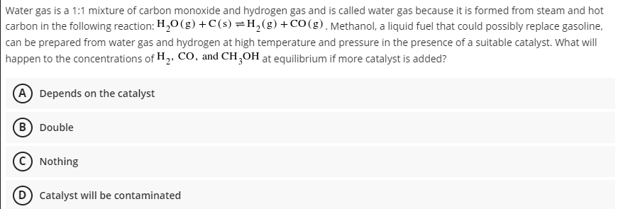 Water gas is a 1:1 mixture of carbon monoxide and hydrogen gas and is called water gas because it is formed from steam and hot
carbon in the following reaction: H,0 (g) +C(s) =H,(g)+CO(g). Methanol, a liquid fuel that could possibly replace gasoline,
can be prepared from water gas and hydrogen at high temperature and pressure in the presence of a suitable catalyst. What will
happen to the concentrations of H,, CO, and CH,OH at equilibrium if more catalyst is added?
(A Depends on the catalyst
B Double
Nothing
D) Catalyst will be contaminated

