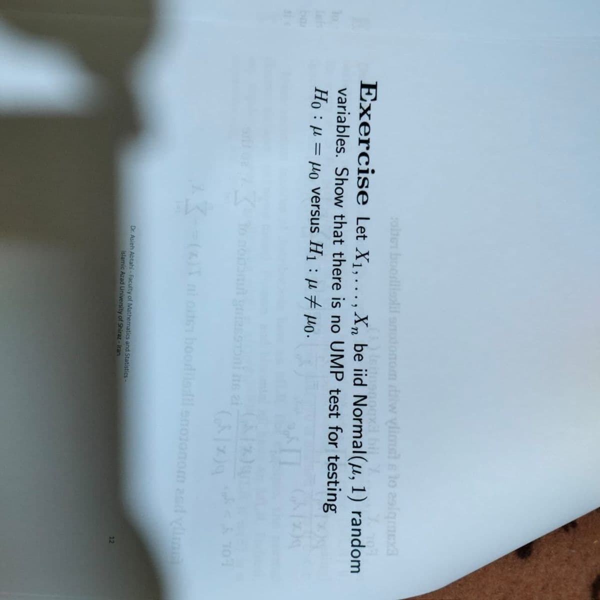 olber boodlislil amotonom dilw vlimsl e lo 2slqmExa
Exercise Let X1,..., Xn be iid Normal(µ, 1) random
variables. Show that there is no UMP test for testing
Ho : µ = µo versus H1 : µ 7 Ho.
%3D
To nonamt gaizssT
107
(2)T ni oiten boodllsfil enoionom asd yline
Dr. Asieh Abtahi - Faculty of Mathematics and Statistics
Islamic Azad University of Shiraz - Iran
12
