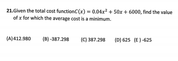 21.Given the total cost functionC (x) = 0.04x² + 50x + 6000, find the value
of x for which the average cost is a minimum.
(A) 412.980
(B) -387.298
(C) 387.298
(D) 625 (E ) -625
