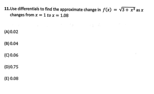 11.Use differentials to find the approximate change in f(x) = v3+ x³ as x
changes from x = 1 to x = 1.08
(A)0.02
(B) 0.04
(C) 0.06
(D)0.75
(E) 0.08
