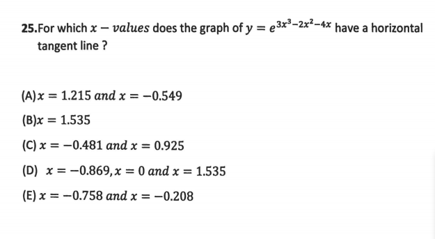 25.For which x – values does the graph of y = e3x³-2x²-4x have a horizontal
tangent line ?
(A)x = 1.215 and x = -0.549
(B)x = 1.535
(C) x = –0.481 and x = 0.925
(D) x = -0.869,x = 0 and x = 1.535
(E) x = -0.758 and x = –0.208
%3D
