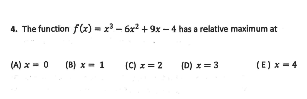 4. The function f(x) = x³ – 6x2 + 9x – 4 has a relative maximum at
(A) x = 0
(B) x = 1
(C) x = 2
(D) x = 3
(E) x = 4
