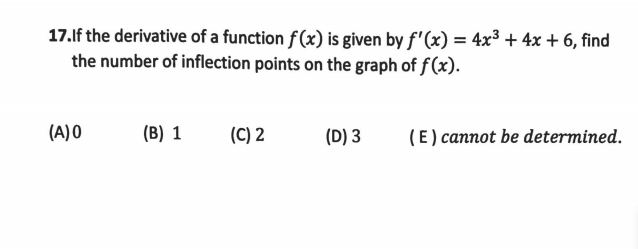 17.lf the derivative of a function f(x) is given by f'(x) = 4x³ + 4x + 6, find
the number of inflection points on the graph of f(x).
(A) 0
(B) 1
(C) 2
(D) 3
(E ) cannot be determined.
