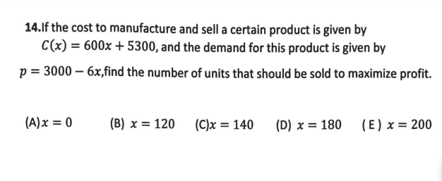 14.lf the cost to manufacture and sell a certain product is given by
C(x) = 600x + 5300, and the demand for this product is given by
p = 3000 – 6x,find the number of units that should be sold to maximize profit.
(A)x = 0
(B) x = 120 (C)x = 140
(D) x = 180
(E) x = 200
