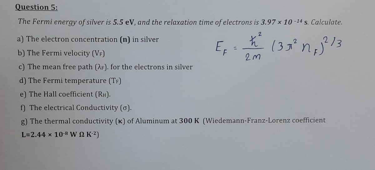 Question 5:
The Fermi energy of silver is 5.5 eV, and the relaxation time of electrons is 3.97 x 10 -14 s. Calculate.
a) The electron concentration (n) in silver
EF
(3g²
213
%3D
b) The Fermi velocity (VF)
c) The mean free path (AF). for the electrons in silver
d) The Fermi temperature (Tf)
e) The Hall coefficient (RH).
f) The electrical Conductivity (0).
g) The thermal conductivity (K) of Aluminum at 300 K (Wiedemann-Franz-Lorenz coefficient
L=2.44 x 10-8 W N K-2)

