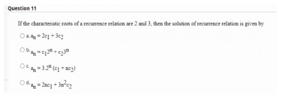 Question 11
If the characteristic roots of a recurrence relation are 2 and 3, then the solution of recurrence relation is given by
O a. an = 2c1 + 3c2
Ob.
c12 + c23n
%3D
n = 3.2" (c1 + nc2)
O dan = 2ncj + 3n°c2
