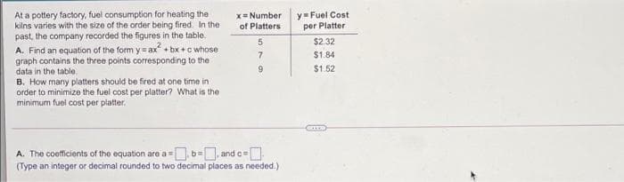 At a pottery factory, fuel consumption for heating the
kilns varies with the size of the order being fired. In the
past, the company recorded the figures in the table.
A. Find an equation of the form y = ax + bx +c whose
graph contains the three points corresponding to the
data in the table.
B. How many platters should be fired at one time in
order to minimize the fuel cost per platter? What is the
minimum fuel cost per platter.
y Fuel Cost
per Platter
x= Number
of Platters
$2.32
$1.84
9.
$1.52
A. The coefficients of the equation are a=
-b=, and c=[
(Type an integer or decimal rounded to two decimal places as needed.)
