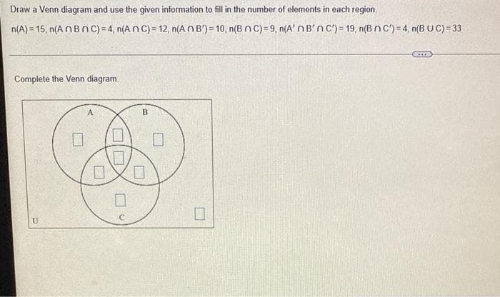 Draw a Venn diagram and use the given information to fill in the number of elements in each region.
n(A) = 15, n(A NBn c) =4, n(A n C) = 12, n(A NB') = 10, n(B n C)= 9, n(A' nB'nc')= 19, n(B nC')=4, n(BUC)=33
Complete the Venn diagram.
B
