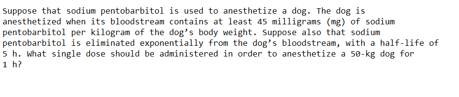Suppose that sodium pentobarbitol is used to anesthetize a dog. The dog is
anesthetized when its bloodstream contains at least 45 milligrams (mg) of sodium
pentobarbitol per kilogram of the dog's body weight. Suppose also that sodium
pentobarbitol is eliminated exponentially from the dog's bloodstream, with a half-life of
5 h. What single dose should be administered in order to anesthetize a 50-kg dog for
1 h?
