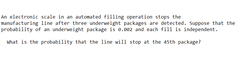 An electronic scale in an automated filling operation stops the
manufacturing line after three underweight packages are detected. Suppose that the
probability of an underweight package is 0.002 and each fill is independent.
what is the probability that the line will stop at the 45th package?

