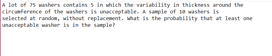 A lot of 75 washers contains 5 in which the variability in thickness around the
circumference of the washers is unacceptable. A sample of 10 washers is
selected at random, without replacement. What is the probability that at least one
unacceptable washer is in the sample?
