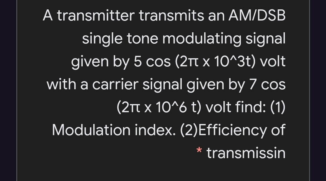 A transmitter transmits an AM/DSB
single tone modulating signal
given by 5 cos (21t x 10^3t) volt
with a carrier signal given by 7 cos
(2TT x 10^6 t) volt find: (1)
Modulation index. (2)Efficiency of
* transmissin
