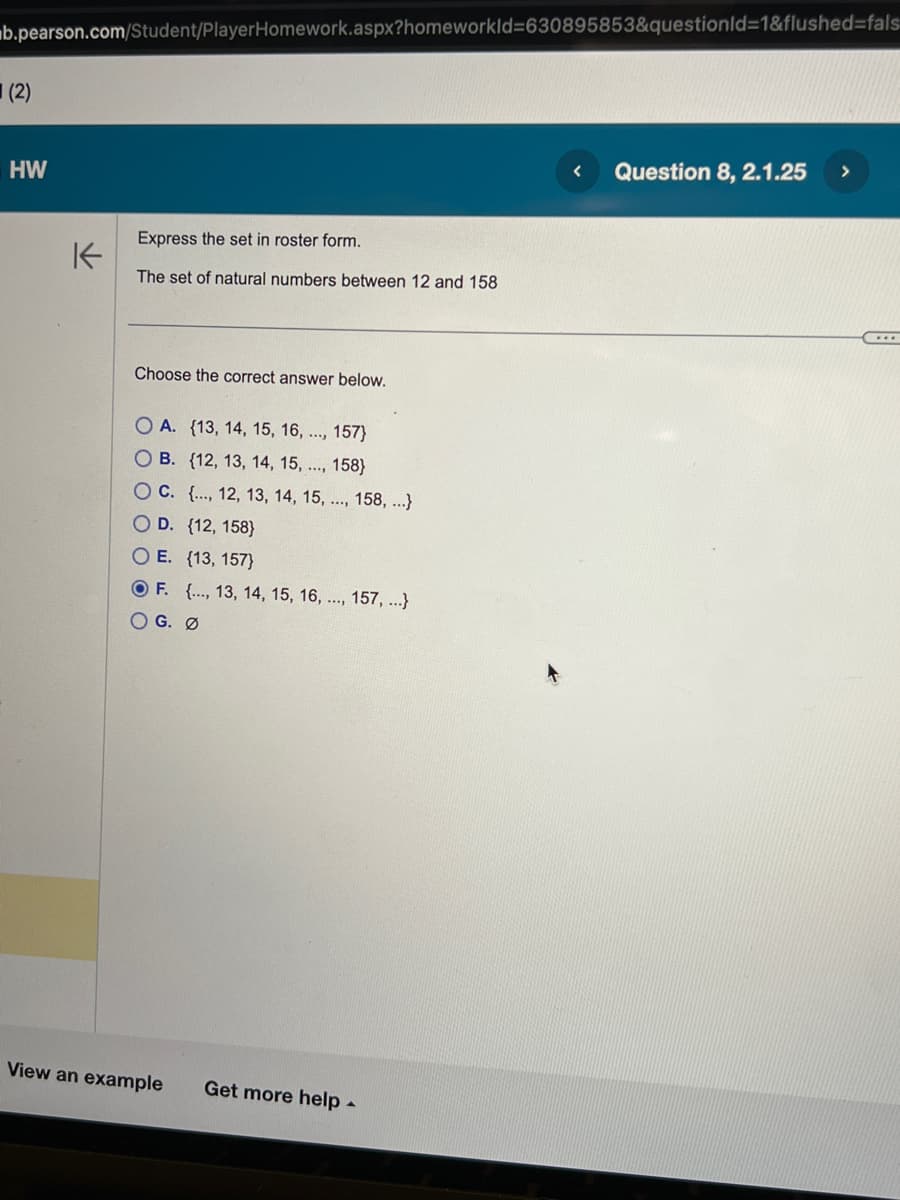 b.pearson.com/Student/PlayerHomework.aspx?homeworkId=630895853&questionId=1&flushed-fals
(2)
HW
K
Express the set in roster form.
The set of natural numbers between 12 and 158
Choose the correct answer below.
OA. (13, 14, 15, 16, ..., 157}
OB. (12, 13, 14, 15, ..., 158}
OC. {..., 12, 13, 14, 15, ..., 158, ...}
O D. {12, 158}
O E. {13, 157}
OF. {..., 13, 14, 15, 16, ..., 157, ...}
OG. Ø
View an example
Get more help -
< Question 8, 2.1.25
>