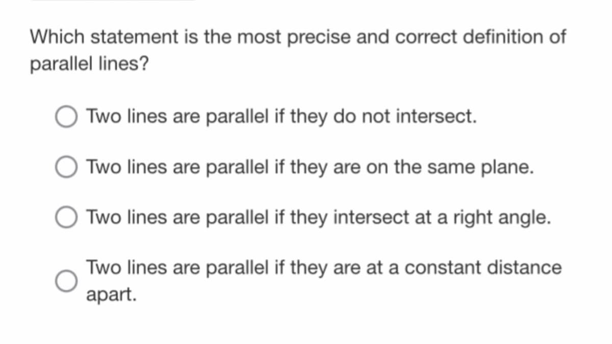 Which statement is the most precise and correct definition of
parallel lines?
Two lines are parallel if they do not intersect.
Two lines are parallel if they are on the same plane.
Two lines are parallel if they intersect at a right angle.
Two lines are parallel if they are at a constant distance
аpart.
