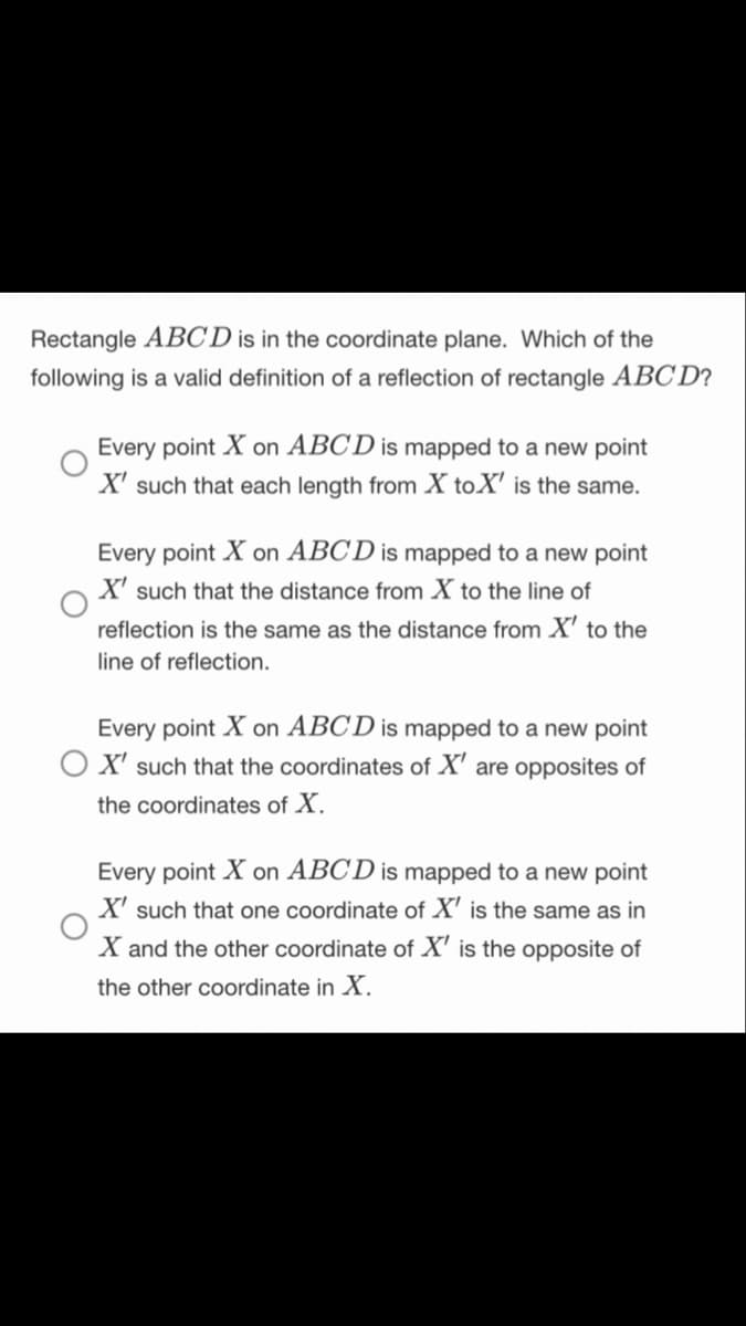 Rectangle ABC D is in the coordinate plane. Which of the
following is a valid definition of a reflection of rectangle ABC D?
Every point X on ABCD is mapped to a new point
X' such that each length from X toX' is the same.
Every point X on ABCD is mapped to a new point
X' such that the distance from X to the line of
reflection is the same as the distance from X' to the
line of reflection.
Every point X on ABCD is mapped to a new point
O X' such that the coordinates of X' are opposites of
the coordinates of X.
Every point X on ABCD is mapped to a new point
X' such that one coordinate of X' is the same as in
X and the other coordinate of X' is the opposite of
the other coordinate in X.
