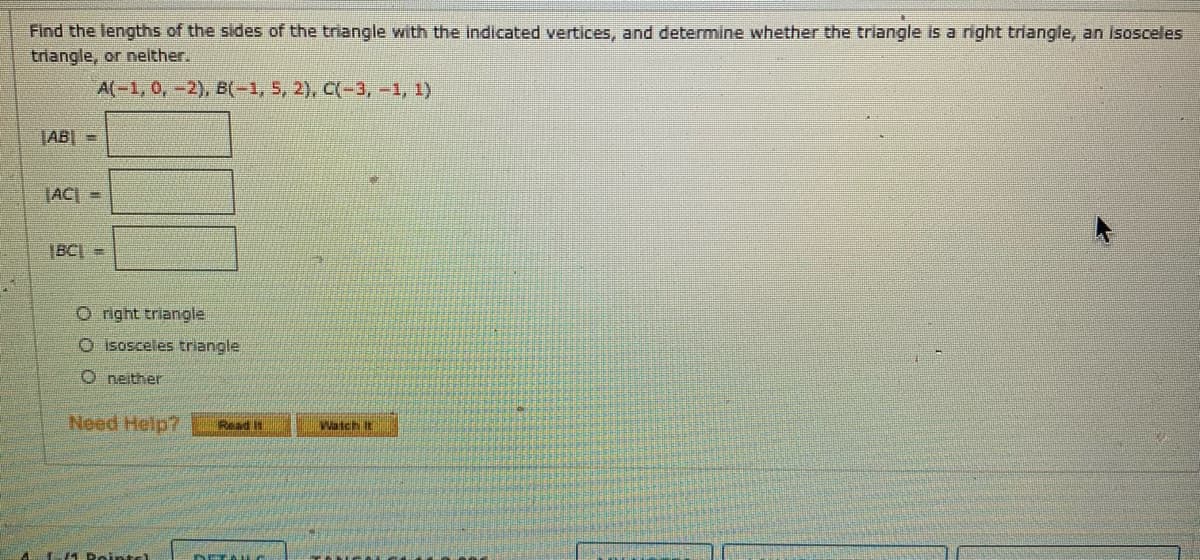 Find the lengths of the sides of the triangle with the Indicated vertices, and determine whether the triangle is a right triangle, an isosceles
triangle, or nelther.
A(-1, 0,-2), B(-1, 5, 2), C(-3, -1, 1)
ABI =
JACI =
|BCI =
O right triangle
O isosceles triangle
O neither
Need Help?
Read It
Watch It
4 Doints)
