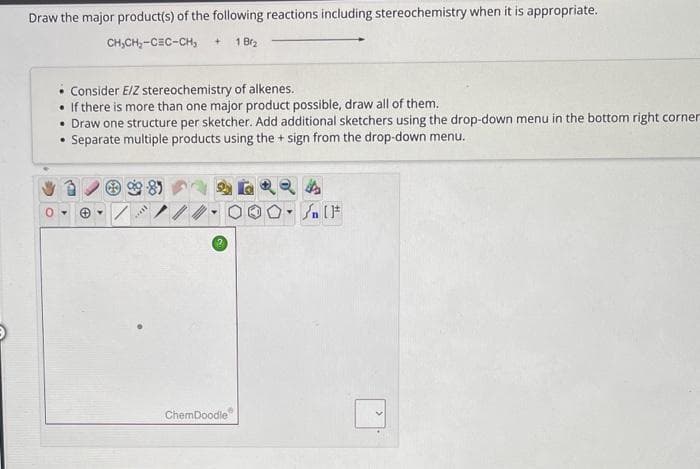 Draw the major product(s) of the following reactions including stereochemistry when it is appropriate.
CH₂CH₂-CEC-CH₂ +
1 B₂
• Consider E/Z stereochemistry of alkenes.
If there is more than one major product possible, draw all of them.
• Draw one structure per sketcher. Add additional sketchers using the drop-down menu in the bottom right corner
Separate multiple products using the + sign from the drop-down menu.
.
*****
ChemDoodle
Y
{ [F