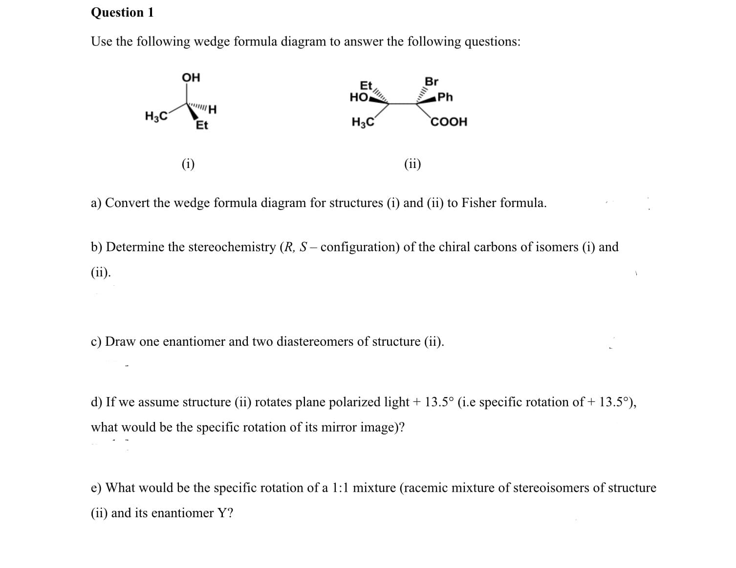Question 1
Use the following wedge formula diagram to answer the following questions:
OH
Br
Et
HO
Ph
H3C
H3C
СООН
Et
(i)
(ii)
a) Convert the wedge formula diagram for structures (i) and (ii) to Fisher formula.
b) Determine the stereochemistry (R, S – configuration) of the chiral carbons of isomers (i) and
(ii).
c) Draw one enantiomer and two diastereomers of structure (ii).
d) If we assume structure (ii) rotates plane polarized light + 13.5° (i.e specific rotation of + 13.5°),
what would be the specific rotation of its mirror image)?
e) What would be the specific rotation of a 1:1 mixture (racemic mixture of stereoisomers of structure
(ii) and its enantiomer Y?

