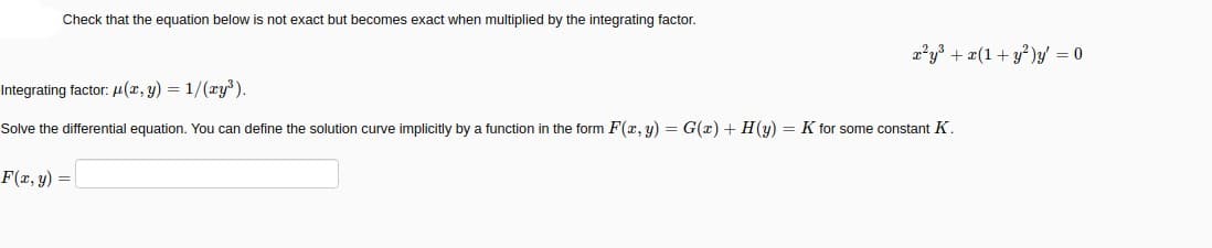 Check that the equation below is not exact but becomes exact when multiplied by the integrating factor.
2²y³ + æ(1+ y*)y/ = 0
Integrating factor: µ(z, y) = 1/(ry).
Solve the differential equation. You can define the solution curve implicitly by a function in the form F(x, y) = G(x) + H(y) = K for some constant K.
F(r, y) =
