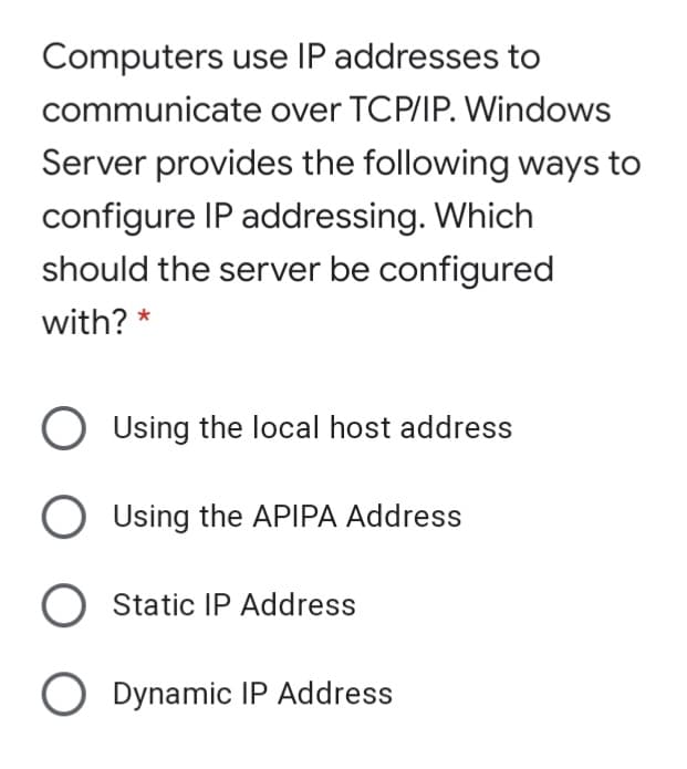 Computers use IP addresses to
communicate over TCP/IP. Windows
Server provides the following ways to
configure IP addressing. Which
should the server be configured
with? *
Using the local host address
O Using the APIPA Address
Static IP Address
O Dynamic IP Address
