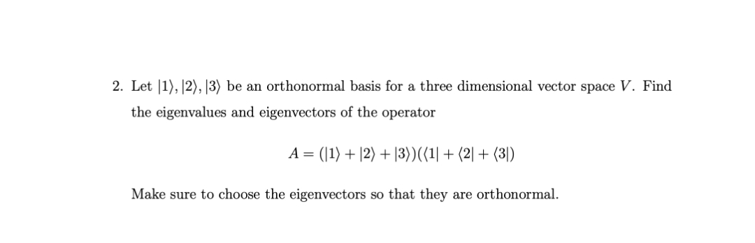 2. Let |1), |2), |3) be an orthonormal basis for a three dimensional vector space V. Find
the eigenvalues and eigenvectors of the operator
A = (|1) + |2) + |3))({1| + (2| + (3)
Make sure to choose the eigenvectors so that they are orthonormal.
