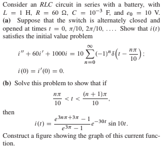 Consider an RLC circuit in series with a battery, with
L = 1 H, R = 60 2, C = 10-3 F, and eo = 10 V.
(a) Suppose that the switch is alternately closed and
opened at times t = 0, 1/10, 27/10, .... Show that i(t)
satisfies the initial value problem
i" + 60i' + 1000i = 10 E(-1)"5(t -
– **);
пл
10
n=0
i (0) = i'(0) = 0.
(b) Solve this problem to show that if
пл
(n + 1)a
10
10
then
еЗля +3л — 1
301
i(t) =
sin 10r.
еЗя — 1
Construct a figure showing the graph of this current func-
tion.
