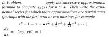 In Problem.
formula to compute yn(x) for n < 4. Then write the expo-
nential series for which these approximations are partial sums
(perhaps with the first term or two missing; for example,
apply the successive approximation
e*-1 =x+ ↓x2 + x3 + 굵x* + .…).
+*+ ).
dy
dx
-2xy, y(0) = 1
