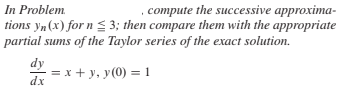 , compute the successive approxima-
tions yn (x) for n 3; then compare them with the appropriate
partial sums of the Taylor series of the exact solution.
In Problem.
dy
dx
= x + y, y(0) = 1
%3D
