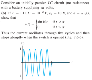 Consider an initially passive LC circuit (no resistance)
with a battery supplying eo volts.
(b) If L = 1 H, C = 10-2 F, eo = 10 V, and a = a (8),
show that
Ssin 101 ift < n,
i(t) =
if t > 1.
Thus the current oscillates through five cycles and then
stops abruptly when the switch is opened (Fig. 7.6.6).
i(t)
-1F
