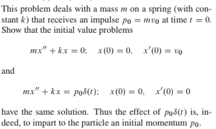 This problem deals with a mass m on a spring (with con-
stant k) that receives an impulse po = mvo at time t = 0.
Show that the initial value problems
mx" + kx = 0; x (0) = 0, x'(0) = vo
and
mx" + kx = po8(t): x(0) = 0, x'(0) = 0
have the same solution. Thus the effect of po8(t) is, in-
deed, to impart to the particle an initial momentum po-
