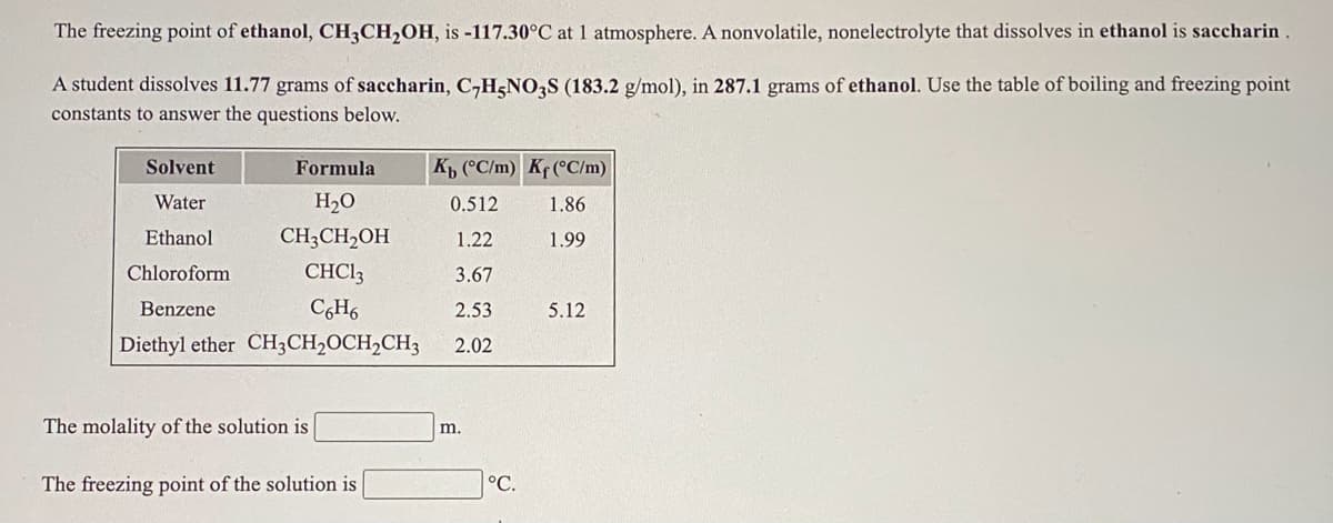 The freezing point of ethanol, CH,CH,OH, is -117.30°C at 1 atmosphere. A nonvolatile, nonelectrolyte that dissolves in ethanol is saccharin .
A student dissolves 11.77 grams of saccharin, C,H&NO;S (183.2 g/mol), in 287.1 grams of ethanol. Use the table of boiling and freezing point
constants to answer the questions below.
Solvent
Formula
Kp (°C/m) Kf (°C/m)
Water
H2O
0.512
1.86
Ethanol
CH;CH2OH
1.22
1.99
Chloroform
CHCI3
3.67
Benzene
C,H6
2.53
5.12
Diethyl ether CH;CH2OCH2CH3
2.02
The molality of the solution is
m.
The freezing point of the solution is
°C.

