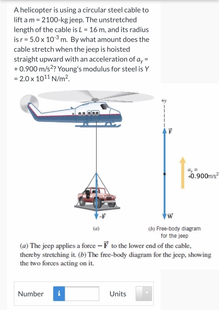 A helicopter is using a circular steel cable to
lift a m = 2100-kg jeep. The unstretched
length of the cable is L = 16 m, and its radius
isr= 5.0 x 103 m. By what amount does the
cable stretch when the jeep is hoisted
straight upward with an acceleration of a, =
+ 0.900 m/s?? Young's modulus for steel is Y
= 2.0 x 1011 N/m².
+y
a, =
+0.900m/s?
(b) Free-body diagram
for the jeep
(a)
(a) The jeep applies a force – F to the lower end of the cable,
thereby stretching it. (b) The free-body diagram for the jeep, showing
the two forces acting on it.
Number
i
Units
