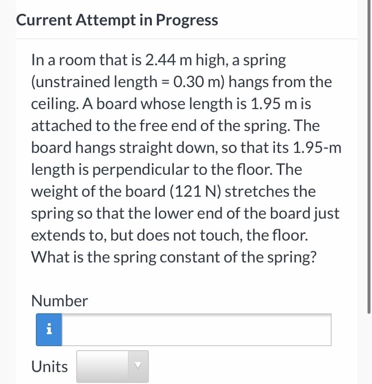 Current Attempt in Progress
In a room that is 2.44 m high, a spring
(unstrained length = 0.30 m) hangs from the
ceiling. A board whose length is 1.95 m is
attached to the free end of the spring. The
board hangs straight down, so that its 1.95-m
length is perpendicular to the floor. The
weight of the board (121 N) stretches the
spring so that the lower end of the board just
, so
extends to, but does not touch, the floor.
What is the spring constant of the spring?
Number
Units

