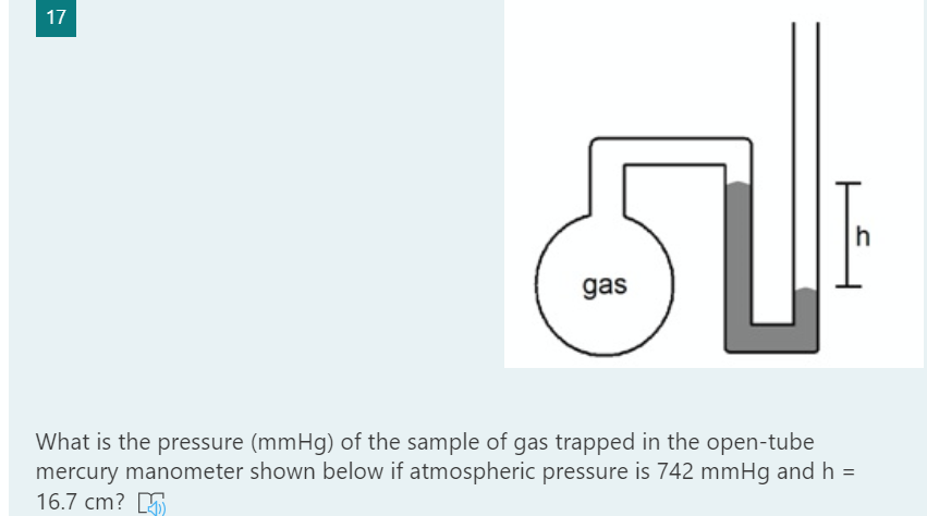 17
h
gas
What is the pressure (mmHg) of the sample of gas trapped in the open-tube
mercury manometer shown below if atmospheric pressure is 742 mmHg and h =
16.7 cm? 5
