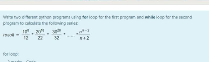 Write two different python programs using for loop for the first program and while loop for the second
program to calculate the following series:
108, 2018. 3028
12
22
n-2
result
32
n+2
for loop:
2 markr
Codo
