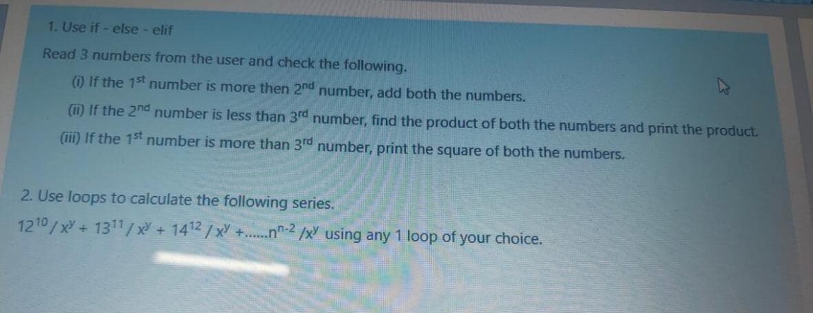 1. Use if - else - elif
Read 3 numbers from the user and check the following.
() If the 1st number is more then 2nd number, add both the numbers.
(1i) If the 2nd number is less than 3rd number, find the product of both the numbers and print the product.
(iii) If the 15t number is more than 3rd number, print the square of both the numbers.
2. Use loops to calculate the following series.
1210/xY + 1311/ x + 1412/x +...n-2 /x using any 1 loop of your choice.

