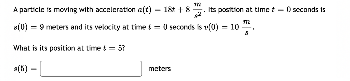 m
A particle is moving with acceleration a(t)
18t + 8
Its position at time t =
g2 *
O seconds is
%3D
m
s(0) :
9 meters and its velocity at time t
O seconds is v(0) = 10
||
S
What is its position at time t = 5?
s(5) =
meters
