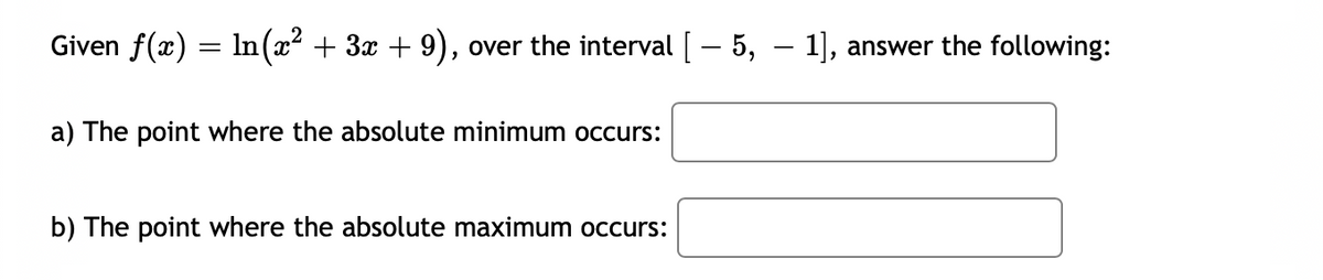 Given f(x) = ln(x² + 3x + 9), over the interval [ – 5, – 1], answer the following:
a) The point where the absolute minimum occurs:
b) The point where the absolute maximum occurs:
