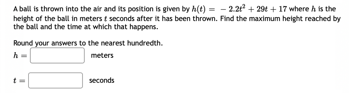 A ball is thrown into the air and its position is given by h(t)
2.2t? + 29t + 17 where h is the
-
height of the ball in meters t seconds after it has been thrown. Find the maximum height reached by
the ball and the time at which that happens.
Round your answers to the nearest hundredth.
h
meters
t =
seconds
