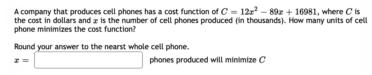 A company that produces cell phones has a cost function of C = 12x? – 89x + 16981, where C is
the cost in dollars and x is the number of cell phones produced (in thousands). How many units of cell
phone minimizes the cost function?
Round your answer to the nearst whole cell phone.
phones produced will minimize C
