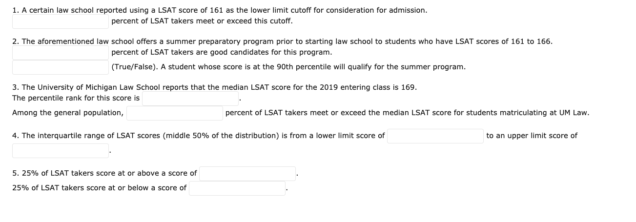 1. A certain law school reported using a LSAT score of 161 as the lower limit cutoff for consideration for admission.
percent of LSAT takers meet or exceed this cutoff.
2. The aforementioned law school offers a summer preparatory program prior to starting law school to students who have LSAT scores of 161 to 166.
percent of LSAT takers are good candidates for this program.
(True/False). A student whose score is at the 90th percentile will qualify for the summer program.
3. The University of Michigan Law School reports that the median LSAT score for the 2019 entering class is 169.
The percentile rank for this score is
Among the general population,
percent of LSAT takers meet or exceed the median LSAT score for students matriculating at UM Law.
