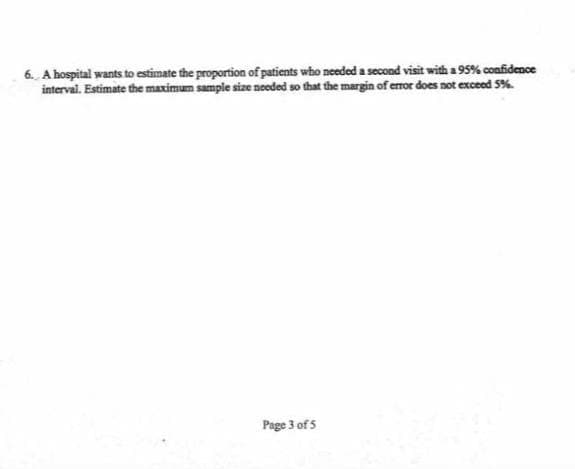 6. A hospital wants to estimate the proportion of patients who needed a second visit with a 95% confidence
interval. Estimate the maximum sample size needed so that the margin of error does not exceed 5%
Page 3 of5
