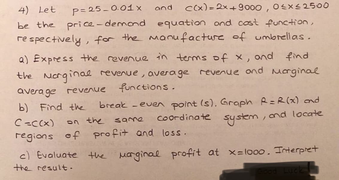 P= 25- 0.01 x
price -demond equation ond cost function,
4) Let
Cx) = 2x+9000,
and
Ox<2500
be the
re spectively , for the manufacture of umbrellas .
a) Express the revenue in terms of x,
and
find
the Norginal revenue, average revenue ond morginal
functions.
ノ
avera ge revenue
b) Find the
break -ever point (s). Graph R=R(x) and
Coordinate
C-CCx)
on the same
system
,ond locate
regions of profit and loss.
c) Evaluate the Marginal profit at x=lo00. Interpret
the result-
Good Luck
